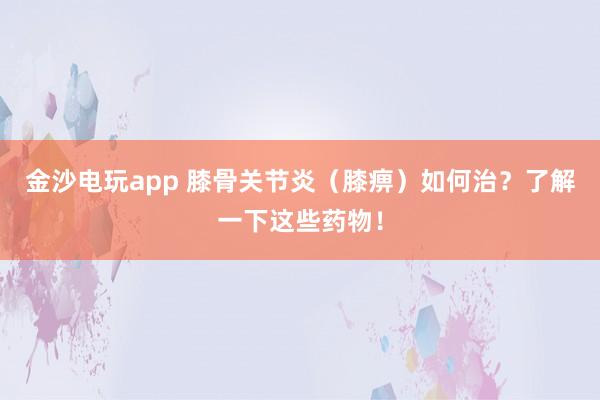 金沙電玩app 膝骨關節炎（膝痹）如何治？了解一下這些藥物！