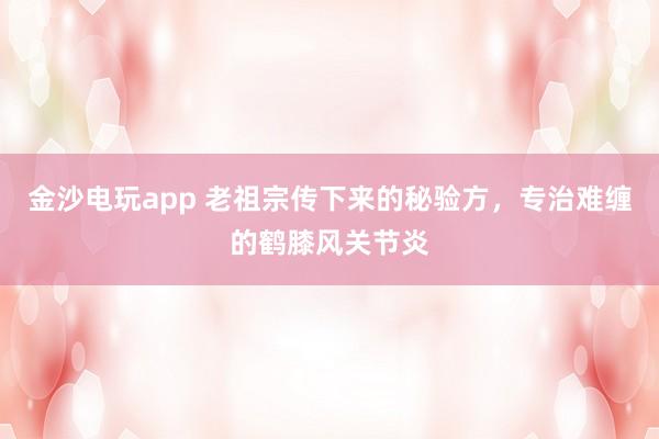 金沙電玩app 老祖宗傳下來的秘驗方，專治難纏的鶴膝風關節炎