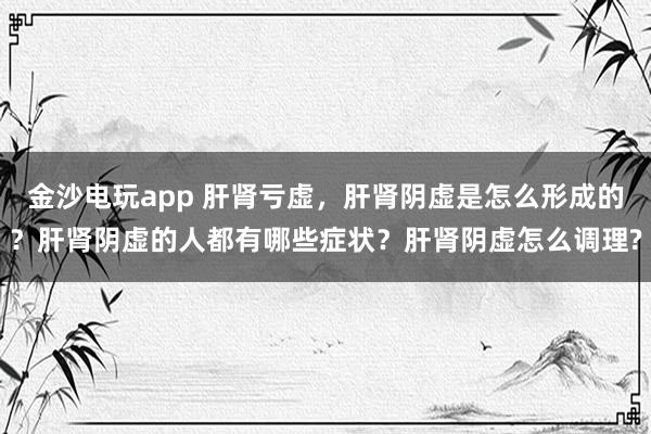 金沙電玩app 肝腎虧虛，肝腎陰虛是怎么形成的？肝腎陰虛的人都有哪些癥狀？肝腎陰虛怎么調理?