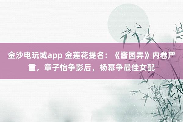 金沙電玩城app 金蓮花提名：《醬園弄》內卷嚴重，章子怡爭影后，楊冪爭最佳女配