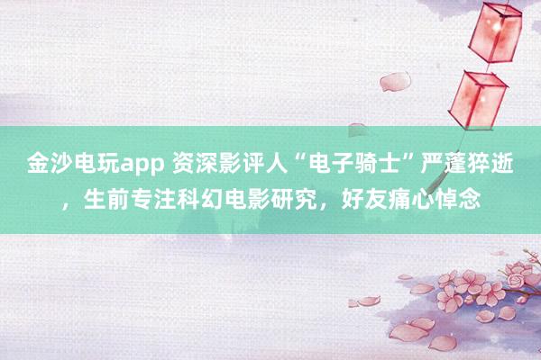金沙電玩app 資深影評人“電子騎士”嚴蓬猝逝，生前專注科幻電影研究，好友痛心悼念