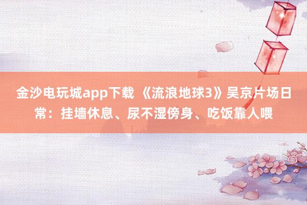 金沙電玩城app下載 《流浪地球3》吳京片場日常：掛墻休息、尿不濕傍身、吃飯靠人喂