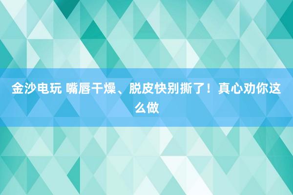 金沙電玩 嘴唇干燥、脫皮快別撕了！真心勸你這么做