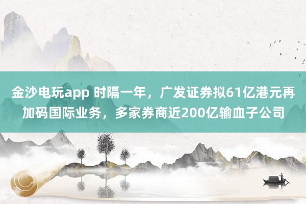 金沙電玩app 時隔一年，廣發證券擬61億港元再加碼國際業務，多家券商近200億輸血子公司