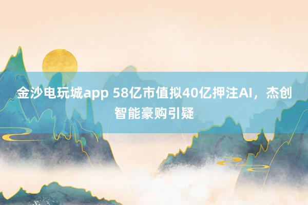 金沙電玩城app 58億市值擬40億押注AI，杰創(chuàng)智能豪購引疑