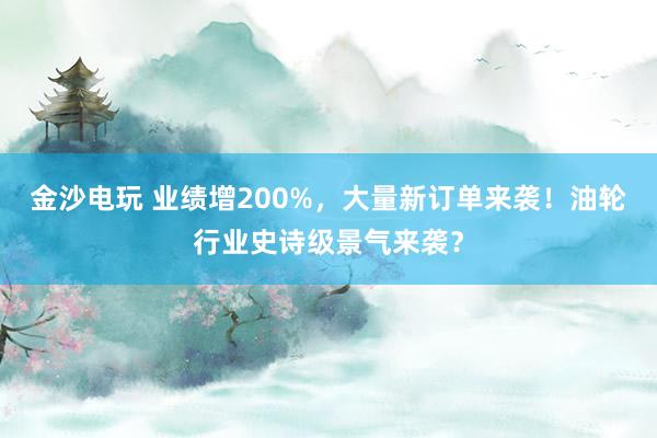 金沙電玩 業績增200%，大量新訂單來襲！油輪行業史詩級景氣來襲？
