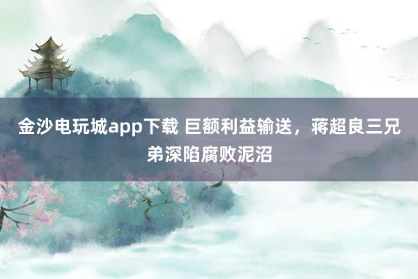 金沙電玩城app下載 巨額利益輸送，蔣超良三兄弟深陷腐敗泥沼