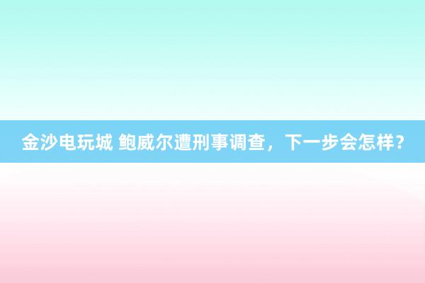 金沙電玩城 鮑威爾遭刑事調查，下一步會怎樣？