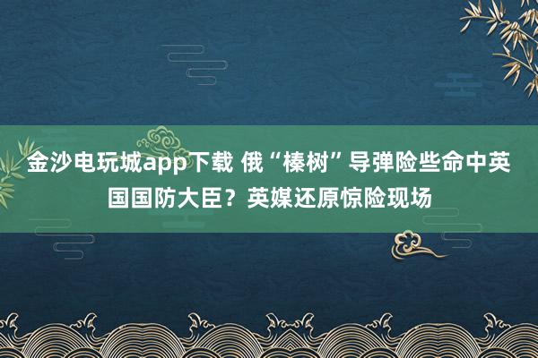 金沙電玩城app下載 俄“榛樹(shù)”導(dǎo)彈險(xiǎn)些命中英國(guó)國(guó)防大臣？英媒還原驚險(xiǎn)現(xiàn)場(chǎng)