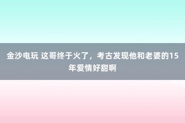 金沙電玩 這哥終于火了，考古發(fā)現(xiàn)他和老婆的15年愛情好甜啊