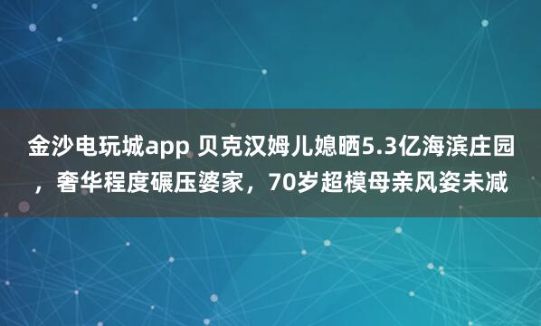金沙電玩城app 貝克漢姆兒媳曬5.3億海濱莊園，奢華程度碾壓婆家，70歲超模母親風(fēng)姿未減