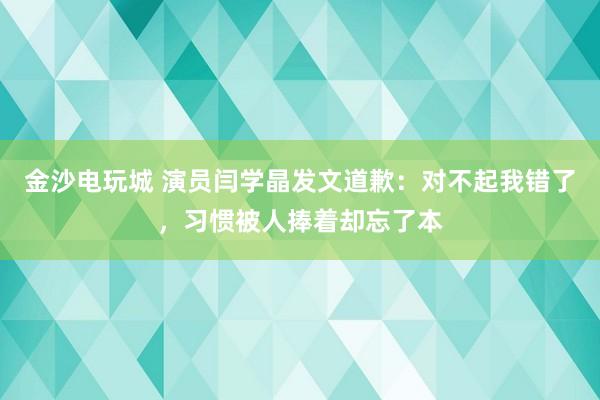 金沙電玩城 演員閆學晶發文道歉：對不起我錯了，習慣被人捧著卻忘了本