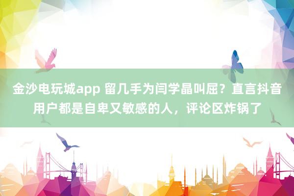 金沙電玩城app 留幾手為閆學晶叫屈？直言抖音用戶都是自卑又敏感的人，評論區炸鍋了