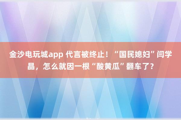 金沙電玩城app 代言被終止！“國民媳婦”閆學晶，怎么就因一根“酸黃瓜”翻車了？