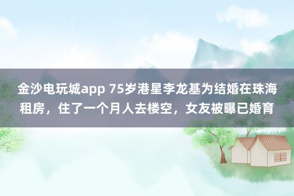 金沙電玩城app 75歲港星李龍基為結(jié)婚在珠海租房，住了一個(gè)月人去樓空，女友被曝已婚育