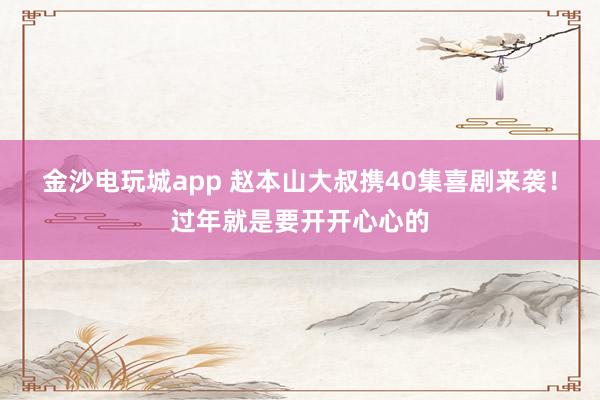 金沙电玩城app 赵本山大叔携40集喜剧来袭！过年就是要开开心心的
