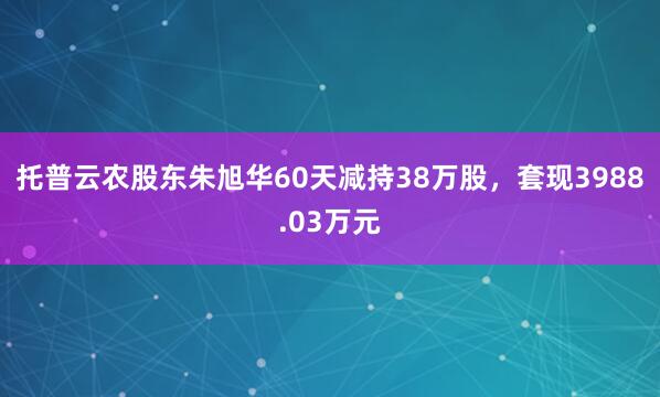 托普云農股東朱旭華60天減持38萬股，套現3988.03萬元