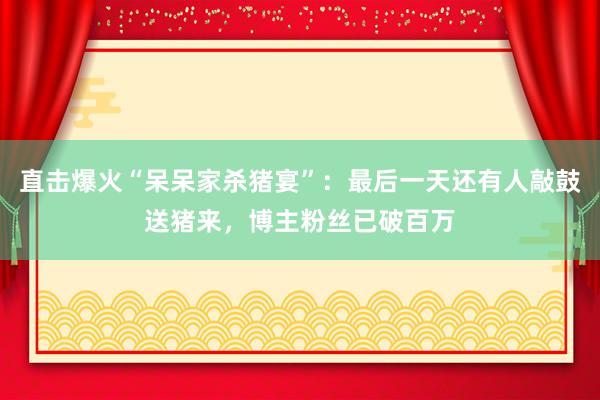 直擊爆火“呆呆家殺豬宴”：最后一天還有人敲鼓送豬來(lái)，博主粉絲已破百萬(wàn)