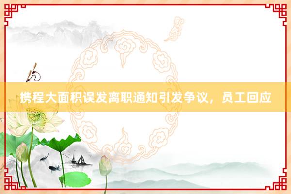 攜程大面積誤發(fā)離職通知引發(fā)爭(zhēng)議，員工回應(yīng)