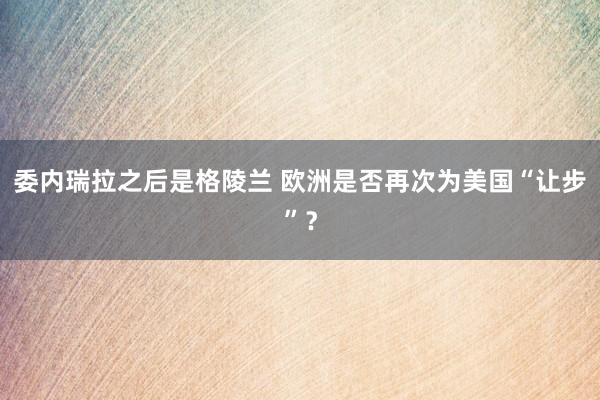 委內瑞拉之后是格陵蘭 歐洲是否再次為美國“讓步”？