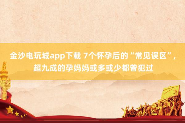 金沙電玩城app下載 7個懷孕后的“常見誤區”， 超九成的孕媽媽或多或少都曾犯過
