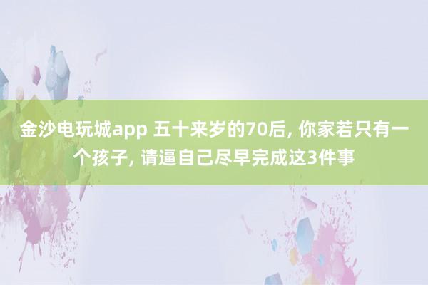金沙電玩城app 五十來歲的70后， 你家若只有一個孩子， 請逼自己盡早完成這3件事
