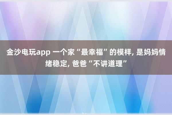 金沙電玩app 一個(gè)家“最幸福”的模樣， 是媽媽情緒穩(wěn)定， 爸爸“不講道理”