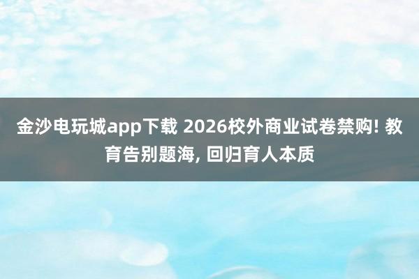 金沙電玩城app下載 2026校外商業(yè)試卷禁購! 教育告別題海， 回歸育人本質(zhì)