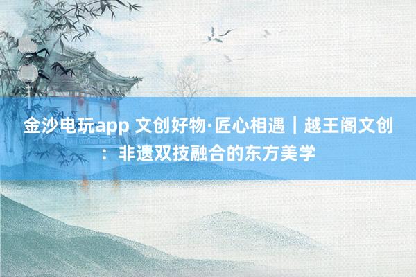 金沙電玩app 文創(chuàng)好物·匠心相遇｜越王閣文創(chuàng)：非遺雙技融合的東方美學(xué)