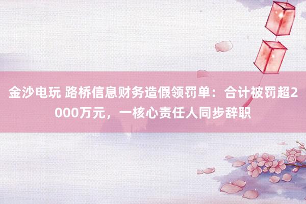 金沙電玩 路橋信息財務(wù)造假領(lǐng)罰單：合計被罰超2000萬元，一核心責任人同步辭職