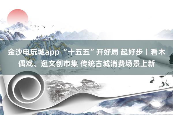 金沙電玩城app “十五五”開好局 起好步丨看木偶戲、逛文創(chuàng)市集 傳統(tǒng)古城消費場景上新
