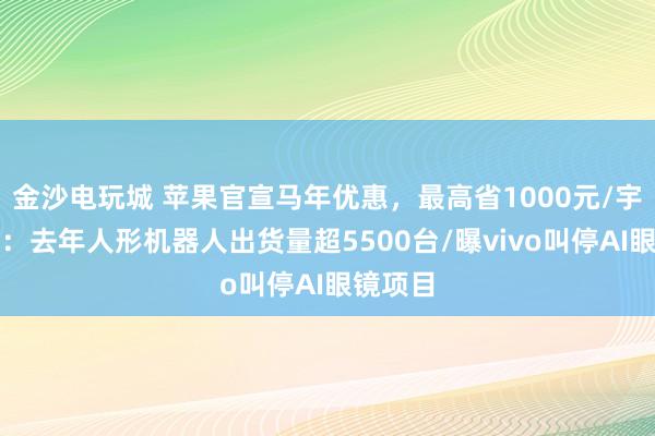 金沙電玩城 蘋果官宣馬年優(yōu)惠，最高省1000元/宇樹澄清：去年人形機(jī)器人出貨量超5500臺/曝vivo叫停AI眼鏡項目