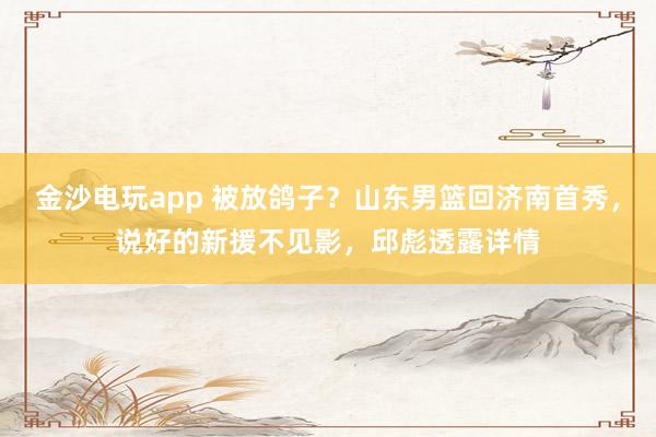 金沙電玩app 被放鴿子？山東男籃回濟南首秀，說好的新援不見影，邱彪透露詳情