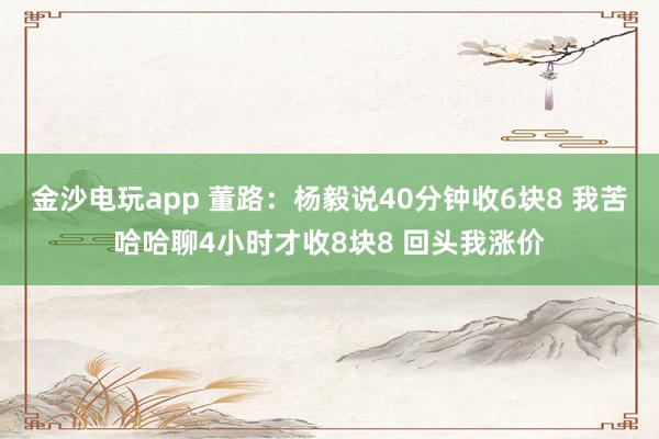 金沙電玩app 董路：楊毅說40分鐘收6塊8 我苦哈哈聊4小時(shí)才收8塊8 回頭我漲價(jià)