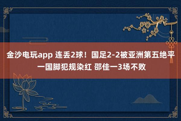 金沙電玩app 連丟2球！國足2-2被亞洲第五絕平 一國腳犯規染紅 邵佳一3場不敗