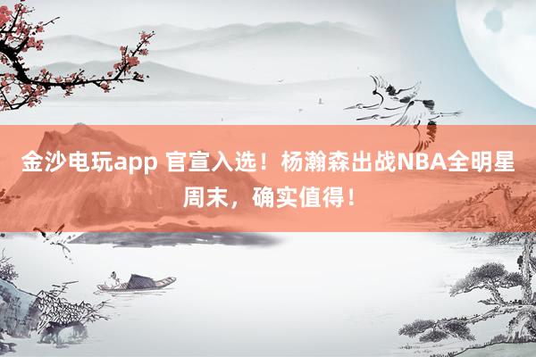 金沙電玩app 官宣入選！楊瀚森出戰(zhàn)NBA全明星周末，確實(shí)值得！