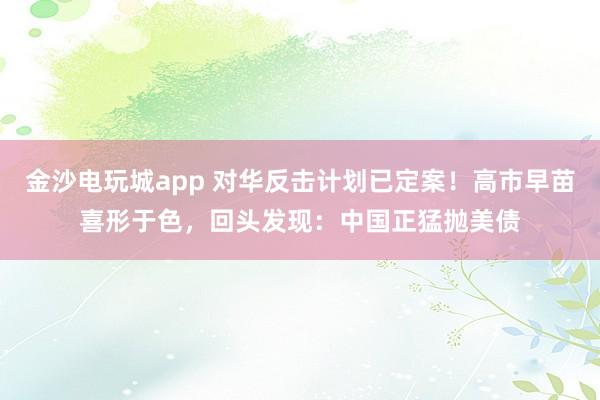 金沙電玩城app 對(duì)華反擊計(jì)劃已定案！高市早苗喜形于色，回頭發(fā)現(xiàn)：中國正猛拋美債
