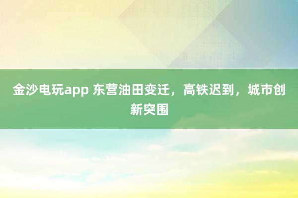 金沙電玩app 東營油田變遷，高鐵遲到，城市創新突圍