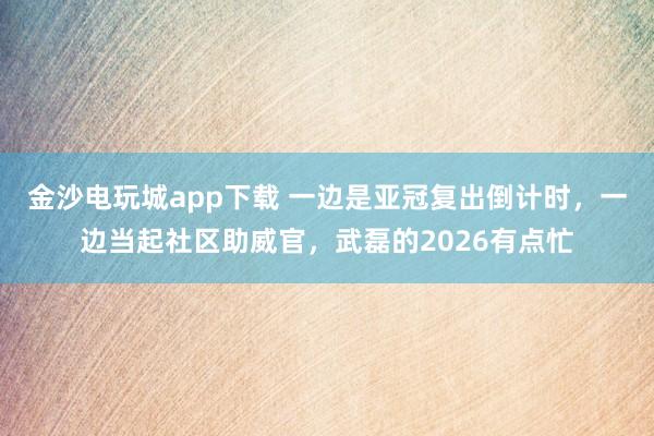 金沙電玩城app下載 一邊是亞冠復出倒計時，一邊當起社區助威官，武磊的2026有點忙