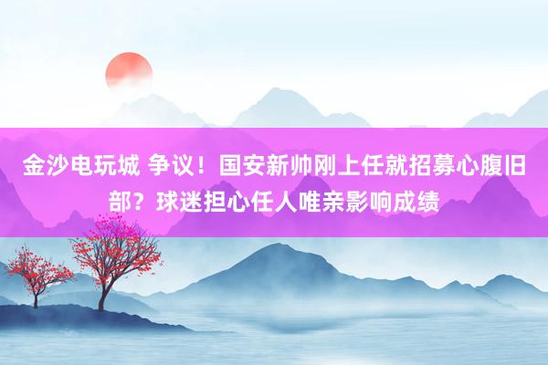 金沙電玩城 爭(zhēng)議！國(guó)安新帥剛上任就招募心腹舊部？球迷擔(dān)心任人唯親影響成績(jī)