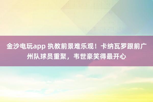 金沙電玩app 執教前景難樂觀！卡納瓦羅跟前廣州隊球員重聚，韋世豪笑得最開心