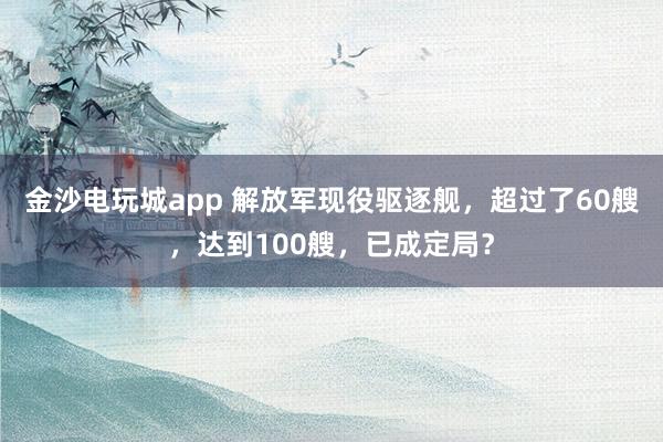 金沙電玩城app 解放軍現(xiàn)役驅(qū)逐艦，超過了60艘，達到100艘，已成定局？