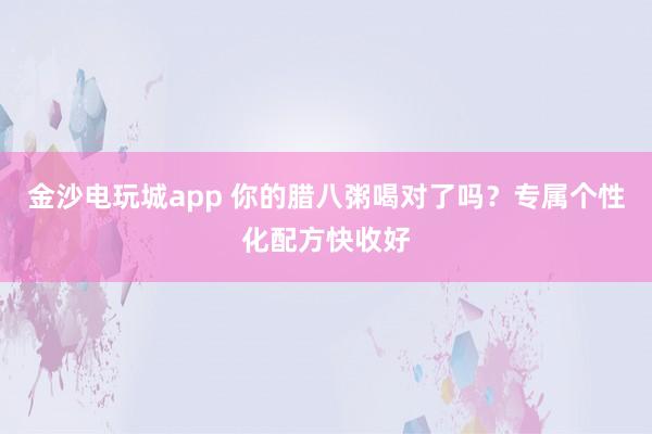 金沙電玩城app 你的臘八粥喝對了嗎？專屬個性化配方快收好