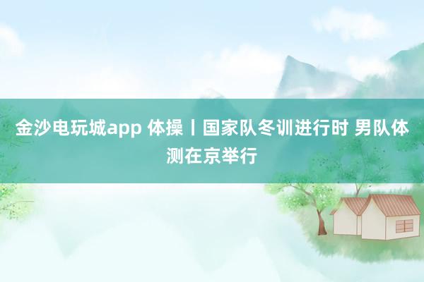 金沙電玩城app 體操丨國家隊冬訓(xùn)進行時 男隊體測在京舉行