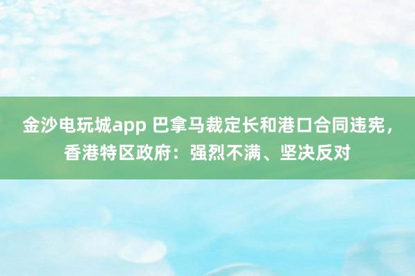 金沙電玩城app 巴拿馬裁定長和港口合同違憲，香港特區政府：強烈不滿、堅決反對