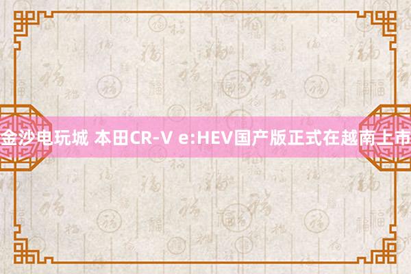 金沙電玩城 本田CR-V e:HEV國(guó)產(chǎn)版正式在越南上市