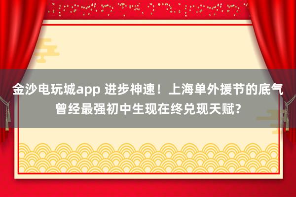 金沙電玩城app 進步神速！上海單外援節的底氣曾經最強初中生現在終兌現天賦？