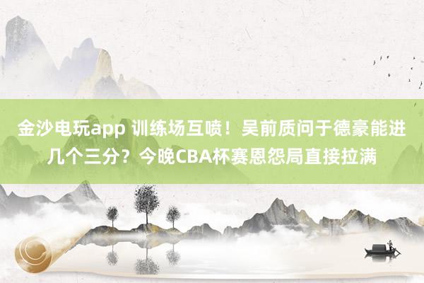 金沙電玩app 訓練場互噴！吳前質問于德豪能進幾個三分？今晚CBA杯賽恩怨局直接拉滿