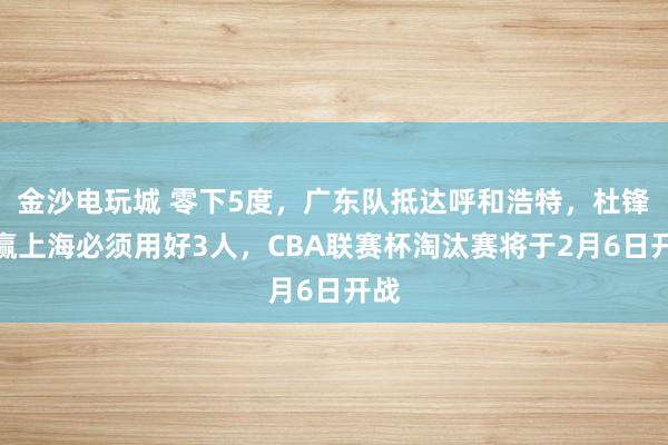 金沙電玩城 零下5度，廣東隊抵達呼和浩特，杜鋒想贏上海必須用好3人，CBA聯賽杯淘汰賽將于2月6日開戰