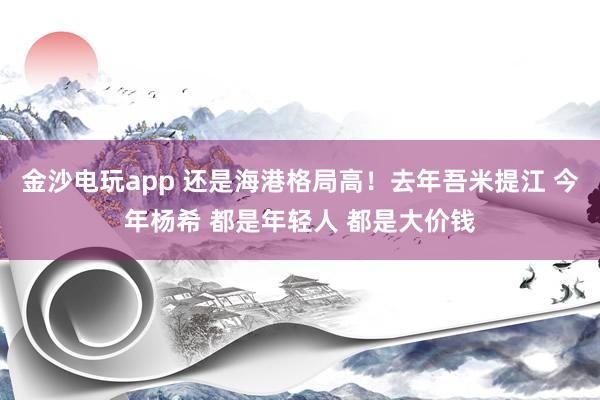 金沙電玩app 還是海港格局高！去年吾米提江 今年楊希 都是年輕人 都是大價錢